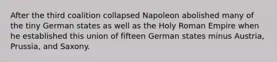 After the third coalition collapsed Napoleon abolished many of the tiny German states as well as the Holy Roman Empire when he established this union of fifteen German states minus Austria, Prussia, and Saxony.