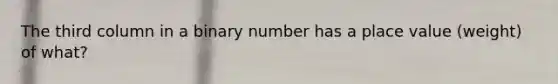 The third column in a binary number has a place value (weight) of what?