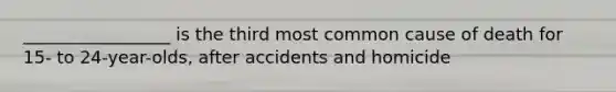 _________________ is the third most common cause of death for 15- to 24-year-olds, after accidents and homicide