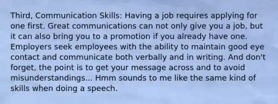 Third, Communication Skills: Having a job requires applying for one first. Great communications can not only give you a job, but it can also bring you to a promotion if you already have one. Employers seek employees with the ability to maintain good eye contact and communicate both verbally and in writing. And don't forget, the point is to get your message across and to avoid misunderstandings... Hmm sounds to me like the same kind of skills when doing a speech.