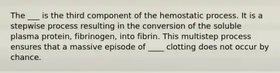 The ___ is the third component of the hemostatic process. It is a stepwise process resulting in the conversion of the soluble plasma protein, fibrinogen, into fibrin. This multistep process ensures that a massive episode of ____ clotting does not occur by chance.