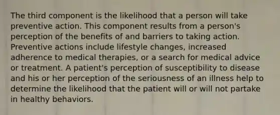 The third component is the likelihood that a person will take preventive action. This component results from a person's perception of the benefits of and barriers to taking action. Preventive actions include lifestyle changes, increased adherence to medical therapies, or a search for medical advice or treatment. A patient's perception of susceptibility to disease and his or her perception of the seriousness of an illness help to determine the likelihood that the patient will or will not partake in healthy behaviors.