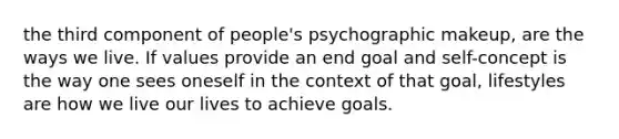 the third component of people's psychographic makeup, are the ways we live. If values provide an end goal and self-concept is the way one sees oneself in the context of that goal, lifestyles are how we live our lives to achieve goals.