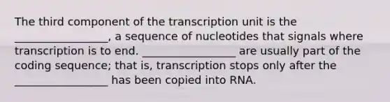 The third component of the transcription unit is the _________________, a sequence of nucleotides that signals where transcription is to end. _________________ are usually part of the coding sequence; that is, transcription stops only after the _________________ has been copied into RNA.