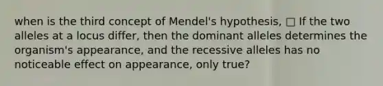 when is the third concept of Mendel's hypothesis, □ If the two alleles at a locus differ, then the dominant alleles determines the organism's appearance, and the recessive alleles has no noticeable effect on appearance, only true?