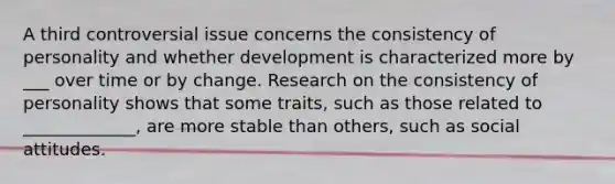 A third controversial issue concerns the consistency of personality and whether development is characterized more by ___ over time or by change. Research on the consistency of personality shows that some traits, such as those related to _____________, are more stable than others, such as social attitudes.