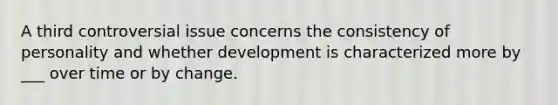 A third controversial issue concerns the consistency of personality and whether development is characterized more by ___ over time or by change.