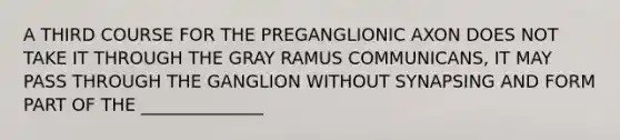 A THIRD COURSE FOR THE PREGANGLIONIC AXON DOES NOT TAKE IT THROUGH THE GRAY RAMUS COMMUNICANS, IT MAY PASS THROUGH THE GANGLION WITHOUT SYNAPSING AND FORM PART OF THE ______________