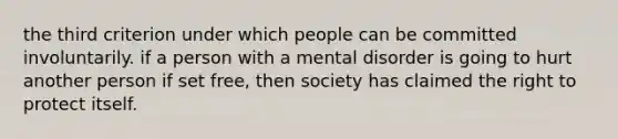 the third criterion under which people can be committed involuntarily. if a person with a mental disorder is going to hurt another person if set free, then society has claimed the right to protect itself.