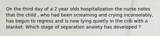 On the third day of a 2 year olds hospitalization the nurse notes that the child , who had been screaming and crying inconsolably, has begun to regress and is now lying quietly in the crib with a blanket. Which stage of separation anxiety has developed ?