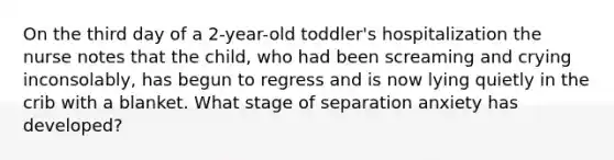 On the third day of a 2-year-old toddler's hospitalization the nurse notes that the child, who had been screaming and crying inconsolably, has begun to regress and is now lying quietly in the crib with a blanket. What stage of separation anxiety has developed?