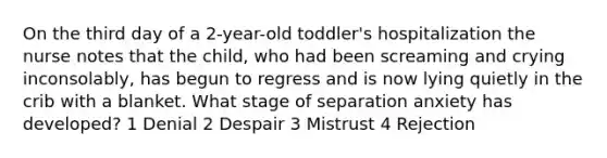 On the third day of a 2-year-old toddler's hospitalization the nurse notes that the child, who had been screaming and crying inconsolably, has begun to regress and is now lying quietly in the crib with a blanket. What stage of separation anxiety has developed? 1 Denial 2 Despair 3 Mistrust 4 Rejection