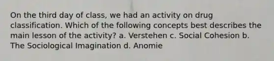 On the third day of class, we had an activity on drug classification. Which of the following concepts best describes the main lesson of the activity? a. Verstehen c. Social Cohesion b. The Sociological Imagination d. Anomie