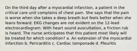 On the third day after a myocardial infarction, a patient in the critical care unit complains of chest pain. She says that the pain is worse when she takes a deep breath but feels better when she leans forward. EKG changes are not evident on the 12-lead electrocardiogram. With heart sound auscultation, a friction rub is heard. The nurse anticipates that this patient most likely will be treated for which condition? a. An extension of the myocardial infarction b. Pericarditis c. Cardiac tamponade d. Pleuritis