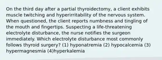 On the third day after a partial thyroidectomy, a client exhibits muscle twitching and hyperirritability of the nervous system. When questioned, the client reports numbness and tingling of the mouth and fingertips. Suspecting a life-threatening electrolyte disturbance, the nurse notifies the surgeon immediately. Which electrolyte disturbance most commonly follows thyroid surgery? (1) hyponatremia (2) hypocalcemia (3) hypermagnesmia (4)hyperkalemia