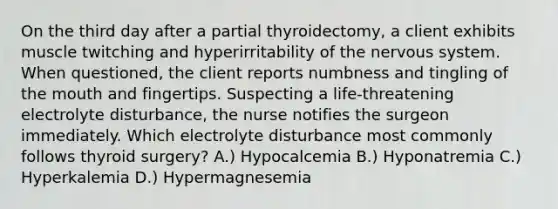 On the third day after a partial thyroidectomy, a client exhibits muscle twitching and hyperirritability of the nervous system. When questioned, the client reports numbness and tingling of the mouth and fingertips. Suspecting a life-threatening electrolyte disturbance, the nurse notifies the surgeon immediately. Which electrolyte disturbance most commonly follows thyroid surgery? A.) Hypocalcemia B.) Hyponatremia C.) Hyperkalemia D.) Hypermagnesemia