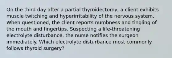 On the third day after a partial thyroidectomy, a client exhibits muscle twitching and hyperirritability of the nervous system. When questioned, the client reports numbness and tingling of the mouth and fingertips. Suspecting a life-threatening electrolyte disturbance, the nurse notifies the surgeon immediately. Which electrolyte disturbance most commonly follows thyroid surgery?