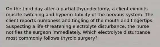 On the third day after a partial thyroidectomy, a client exhibits muscle twitching and hyperirritability of the nervous system. The client reports numbness and tingling of the mouth and fingertips. Suspecting a life-threatening electrolyte disturbance, the nurse notifies the surgeon immediately. Which electrolyte disturbance most commonly follows thyroid surgery?