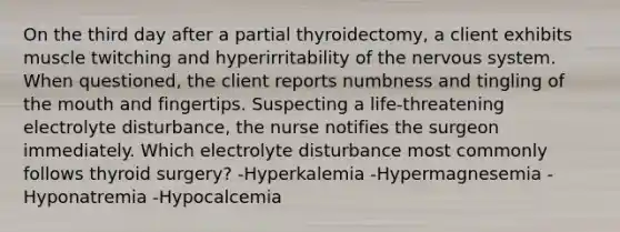 On the third day after a partial thyroidectomy, a client exhibits muscle twitching and hyperirritability of the nervous system. When questioned, the client reports numbness and tingling of the mouth and fingertips. Suspecting a life-threatening electrolyte disturbance, the nurse notifies the surgeon immediately. Which electrolyte disturbance most commonly follows thyroid surgery? -Hyperkalemia -Hypermagnesemia -Hyponatremia -Hypocalcemia