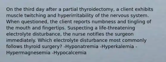 On the third day after a partial thyroidectomy, a client exhibits muscle twitching and hyperirritability of the nervous system. When questioned, the client reports numbness and tingling of the mouth and fingertips. Suspecting a life-threatening electrolyte disturbance, the nurse notifies the surgeon immediately. Which electrolyte disturbance most commonly follows thyroid surgery? -Hyponatremia -Hyperkalemia -Hypermagnesemia -Hypocalcemia