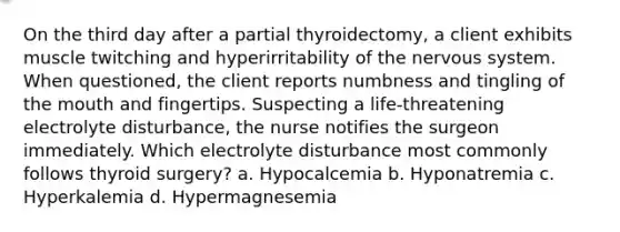 On the third day after a partial thyroidectomy, a client exhibits muscle twitching and hyperirritability of the nervous system. When questioned, the client reports numbness and tingling of the mouth and fingertips. Suspecting a life-threatening electrolyte disturbance, the nurse notifies the surgeon immediately. Which electrolyte disturbance most commonly follows thyroid surgery? a. Hypocalcemia b. Hyponatremia c. Hyperkalemia d. Hypermagnesemia