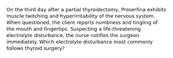 On the third day after a partial thyroidectomy, Proserfina exhibits muscle twitching and hyperirritability of the nervous system. When questioned, the client reports numbness and tingling of the mouth and fingertips. Suspecting a life-threatening electrolyte disturbance, the nurse notifies the surgeon immediately. Which electrolyte disturbance most commonly follows thyroid surgery?