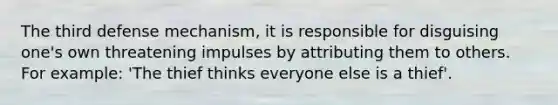 The third defense mechanism, it is responsible for disguising one's own threatening impulses by attributing them to others. For example: 'The thief thinks everyone else is a thief'.