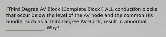 (Third Degree AV Block (Complete Block)) ALL conduction blocks that occur below the level of the AV node and the common His bundle, such as a Third Degree AV Block, result in abnormal ________________. Why?