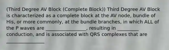 (Third Degree AV Block (Complete Block)) Third Degree AV Block is characterized as a complete block at the AV node, bundle of His, or more commonly, at the bundle branches, in which ALL of the P waves are _________________, resulting in _________ conduction, and is associated with QRS complexes that are ________________