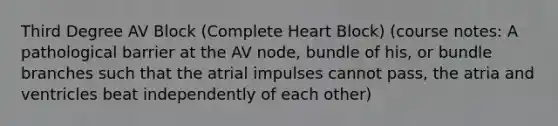 Third Degree AV Block (Complete Heart Block) (course notes: A pathological barrier at the AV node, bundle of his, or bundle branches such that the atrial impulses cannot pass, the atria and ventricles beat independently of each other)