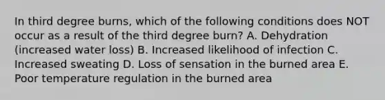 In third degree burns, which of the following conditions does NOT occur as a result of the third degree burn? A. Dehydration (increased water loss) B. Increased likelihood of infection C. Increased sweating D. Loss of sensation in the burned area E. Poor temperature regulation in the burned area