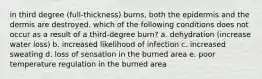 in third degree (full-thickness) burns, both the epidermis and the dermis are destroyed. which of the following conditions does not occur as a result of a third-degree burn? a. dehydration (increase water loss) b. increased likelihood of infection c. increased sweating d. loss of sensation in the burned area e. poor temperature regulation in the burned area