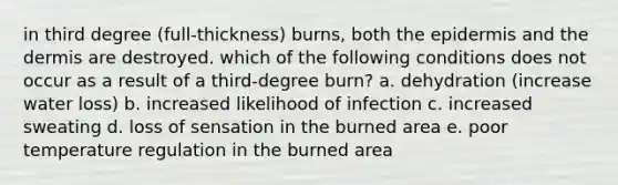 in third degree (full-thickness) burns, both the epidermis and the dermis are destroyed. which of the following conditions does not occur as a result of a third-degree burn? a. dehydration (increase water loss) b. increased likelihood of infection c. increased sweating d. loss of sensation in the burned area e. poor temperature regulation in the burned area