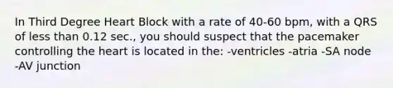 In Third Degree Heart Block with a rate of 40-60 bpm, with a QRS of less than 0.12 sec., you should suspect that the pacemaker controlling the heart is located in the: -ventricles -atria -SA node -AV junction