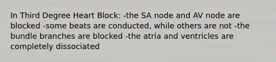 In Third Degree Heart Block: -the SA node and AV node are blocked -some beats are conducted, while others are not -the bundle branches are blocked -the atria and ventricles are completely dissociated