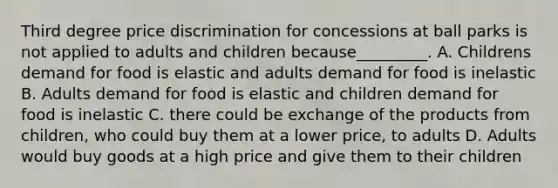 Third degree price discrimination for concessions at ball parks is not applied to adults and children because_________. A. Childrens demand for food is elastic and adults demand for food is inelastic B. Adults demand for food is elastic and children demand for food is inelastic C. there could be exchange of the products from children, who could buy them at a lower price, to adults D. Adults would buy goods at a high price and give them to their children