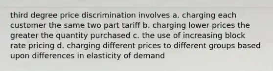 third degree price discrimination involves a. charging each customer the same two part tariff b. charging lower prices the greater the quantity purchased c. the use of increasing block rate pricing d. charging different prices to different groups based upon differences in elasticity of demand