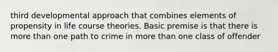 third developmental approach that combines elements of propensity in life course theories. Basic premise is that there is more than one path to crime in more than one class of offender