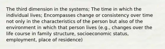 The third dimension in the systems; The time in which the individual lives; Encompasses change or consistency over time not only in the characteristics of the person but also of the environment in which that person lives (e.g., changes over the life course in family structure, socioeconomic status, employment, place of residence)