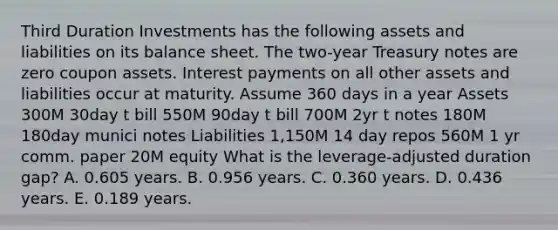 Third Duration Investments has the following assets and liabilities on its balance sheet. The two-year Treasury notes are zero coupon assets. Interest payments on all other assets and liabilities occur at maturity. Assume 360 days in a year Assets 300M 30day t bill 550M 90day t bill 700M 2yr t notes 180M 180day munici notes Liabilities 1,150M 14 day repos 560M 1 yr comm. paper 20M equity What is the leverage-adjusted duration gap? A. 0.605 years. B. 0.956 years. C. 0.360 years. D. 0.436 years. E. 0.189 years.