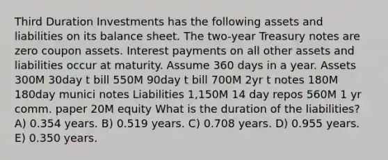 Third Duration Investments has the following assets and liabilities on its balance sheet. The two-year Treasury notes are zero coupon assets. Interest payments on all other assets and liabilities occur at maturity. Assume 360 days in a year. Assets 300M 30day t bill 550M 90day t bill 700M 2yr t notes 180M 180day munici notes Liabilities 1,150M 14 day repos 560M 1 yr comm. paper 20M equity What is the duration of the liabilities? A) 0.354 years. B) 0.519 years. C) 0.708 years. D) 0.955 years. E) 0.350 years.