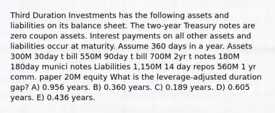 Third Duration Investments has the following assets and liabilities on its balance sheet. The two-year Treasury notes are zero coupon assets. Interest payments on all other assets and liabilities occur at maturity. Assume 360 days in a year. Assets 300M 30day t bill 550M 90day t bill 700M 2yr t notes 180M 180day munici notes Liabilities 1,150M 14 day repos 560M 1 yr comm. paper 20M equity What is the leverage-adjusted duration gap? A) 0.956 years. B) 0.360 years. C) 0.189 years. D) 0.605 years. E) 0.436 years.