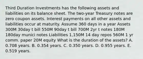 Third Duration Investments has the following assets and liabilities on its balance sheet. The two-year Treasury notes are zero coupon assets. Interest payments on all other assets and liabilities occur at maturity. Assume 360 days in a year Assets 300M 30day t bill 550M 90day t bill 700M 2yr t notes 180M 180day munici notes Liabilities 1,150M 14 day repos 560M 1 yr comm. paper 20M equity What is the duration of the assets? A. 0.708 years. B. 0.354 years. C. 0.350 years. D. 0.955 years. E. 0.519 years.