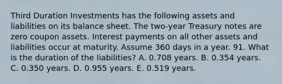 Third Duration Investments has the following assets and liabilities on its balance sheet. The two-year Treasury notes are zero coupon assets. Interest payments on all other assets and liabilities occur at maturity. Assume 360 days in a year. 91. What is the duration of the liabilities? A. 0.708 years. B. 0.354 years. C. 0.350 years. D. 0.955 years. E. 0.519 years.