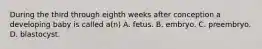 During the third through eighth weeks after conception a developing baby is called a(n) A. fetus. B. embryo. C. preembryo. D. blastocyst.