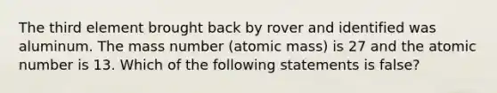 The third element brought back by rover and identified was aluminum. The mass number (atomic mass) is 27 and the atomic number is 13. Which of the following statements is false?