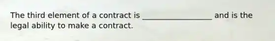 The third element of a contract is __________________ and is the legal ability to make a contract.