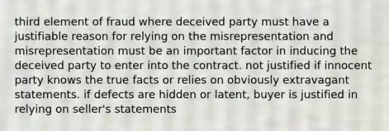 third element of fraud where deceived party must have a justifiable reason for relying on the misrepresentation and misrepresentation must be an important factor in inducing the deceived party to enter into the contract. not justified if innocent party knows the true facts or relies on obviously extravagant statements. if defects are hidden or latent, buyer is justified in relying on seller's statements