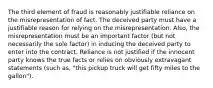 The third element of fraud is reasonably justifiable reliance on the misrepresentation of fact. The deceived party must have a justifiable reason for relying on the misrepresentation. Also, the misrepresentation must be an important factor (but not necessarily the sole factor) in inducing the deceived party to enter into the contract. Reliance is not justified if the innocent party knows the true facts or relies on obviously extravagant statements (such as, "this pickup truck will get fifty miles to the gallon").