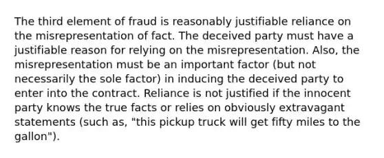 The third element of fraud is reasonably justifiable reliance on the misrepresentation of fact. The deceived party must have a justifiable reason for relying on the misrepresentation. Also, the misrepresentation must be an important factor (but not necessarily the sole factor) in inducing the deceived party to enter into the contract. Reliance is not justified if the innocent party knows the true facts or relies on obviously extravagant statements (such as, "this pickup truck will get fifty miles to the gallon").